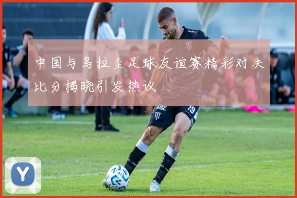 中国与乌拉圭足球友谊赛精彩对决比分揭晓引发热议