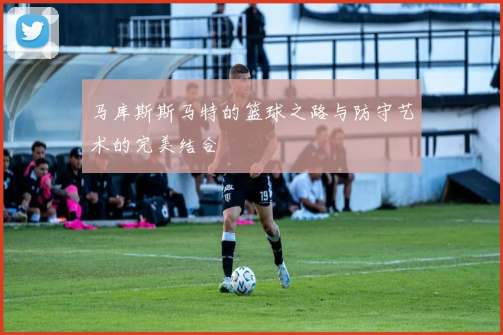 马库斯斯马特的篮球之路与防守艺术的完美结合