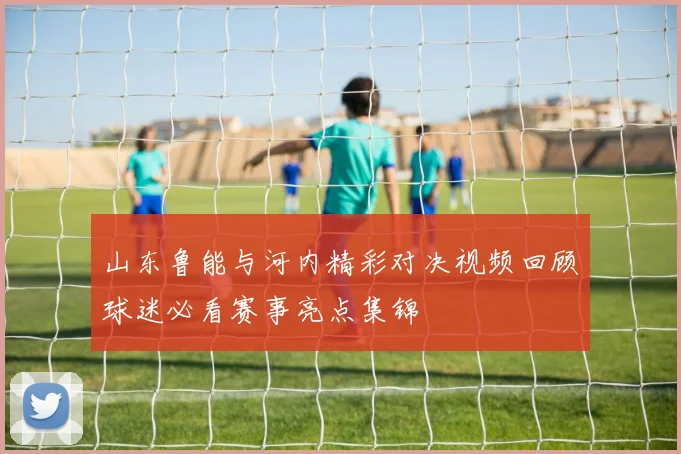 山东鲁能与河内精彩对决视频回顾球迷必看赛事亮点集锦
