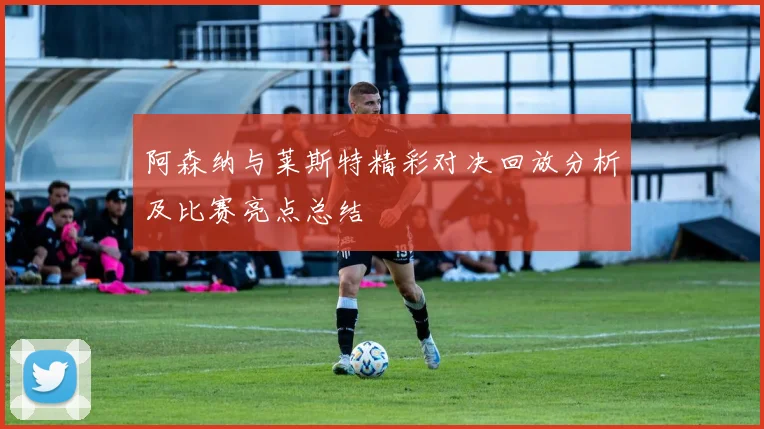 阿森纳与莱斯特精彩对决回放分析及比赛亮点总结