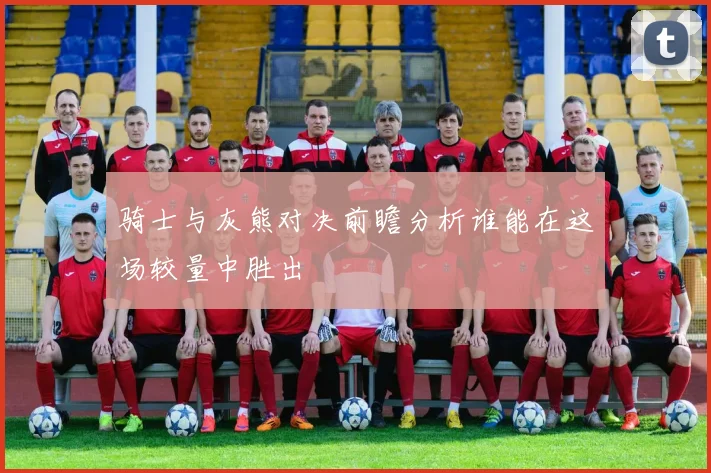 骑士与灰熊对决前瞻分析谁能在这场较量中胜出