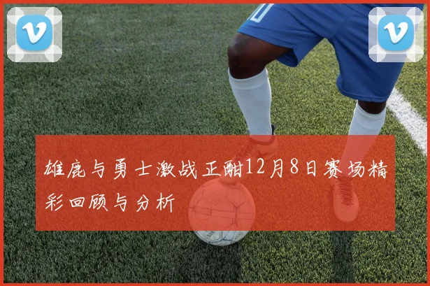 雄鹿与勇士激战正酣12月8日赛场精彩回顾与分析