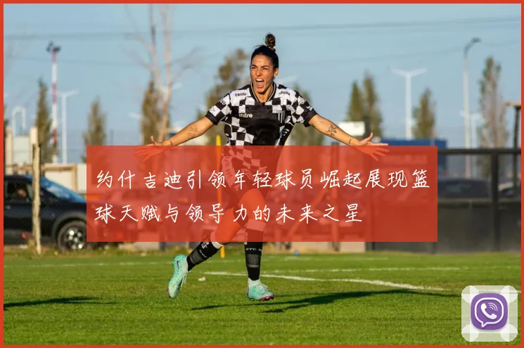 约什吉迪引领年轻球员崛起展现篮球天赋与领导力的未来之星