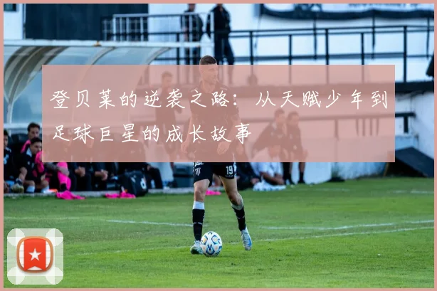 登贝莱的逆袭之路：从天赋少年到足球巨星的成长故事