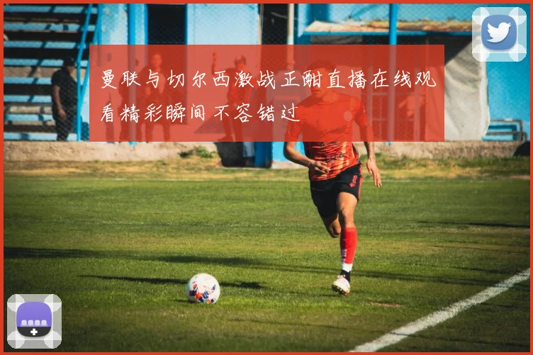 曼联与切尔西激战正酣直播在线观看精彩瞬间不容错过
