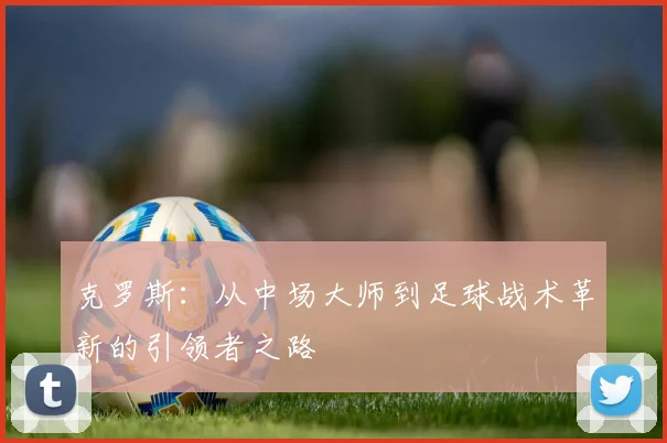 克罗斯：从中场大师到足球战术革新的引领者之路