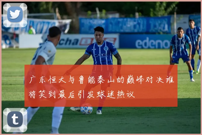 广东恒大与鲁能泰山的巅峰对决谁将笑到最后引发球迷热议