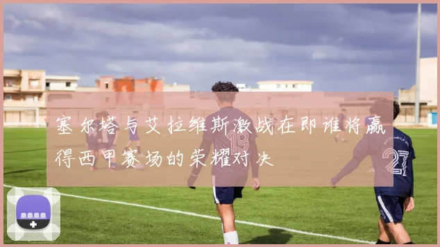 塞尔塔与艾拉维斯激战在即谁将赢得西甲赛场的荣耀对决