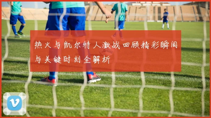 热火与凯尔特人激战回顾精彩瞬间与关键时刻全解析