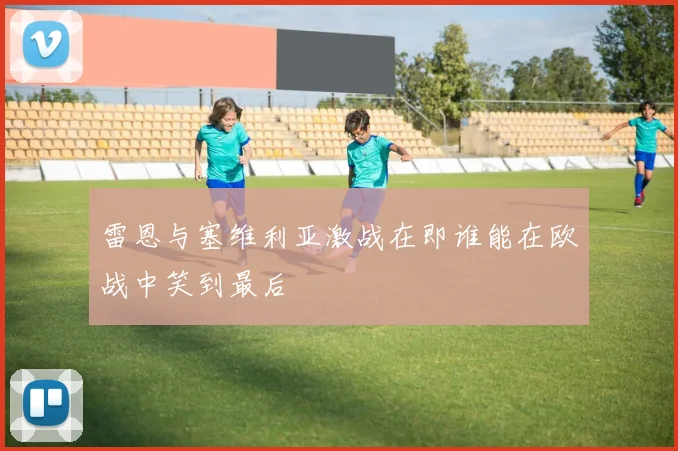 雷恩与塞维利亚激战在即谁能在欧战中笑到最后