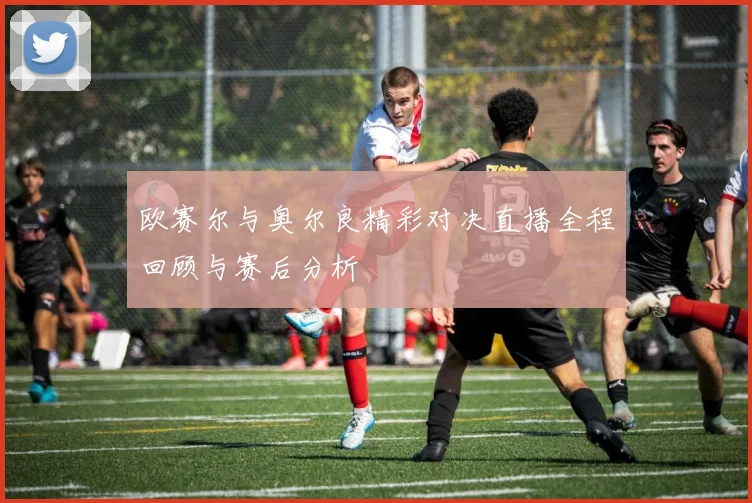 欧赛尔与奥尔良精彩对决直播全程回顾与赛后分析