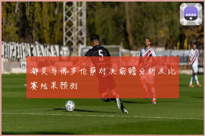 都灵与佛罗伦萨对决前瞻分析及比赛结果预测