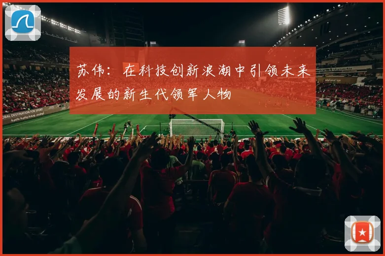 苏伟：在科技创新浪潮中引领未来发展的新生代领军人物