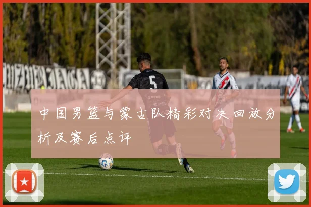 中国男篮与蒙古队精彩对决回放分析及赛后点评