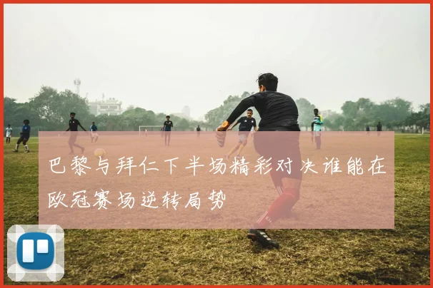 巴黎与拜仁下半场精彩对决谁能在欧冠赛场逆转局势