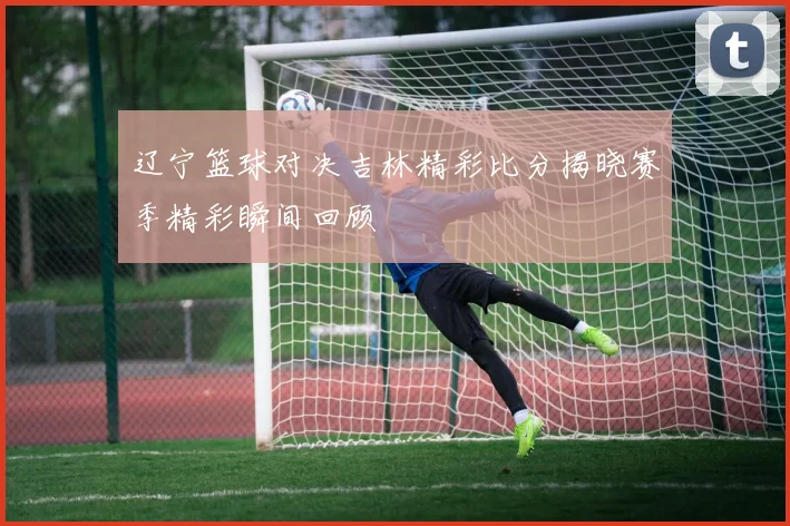 辽宁篮球对决吉林精彩比分揭晓赛季精彩瞬间回顾