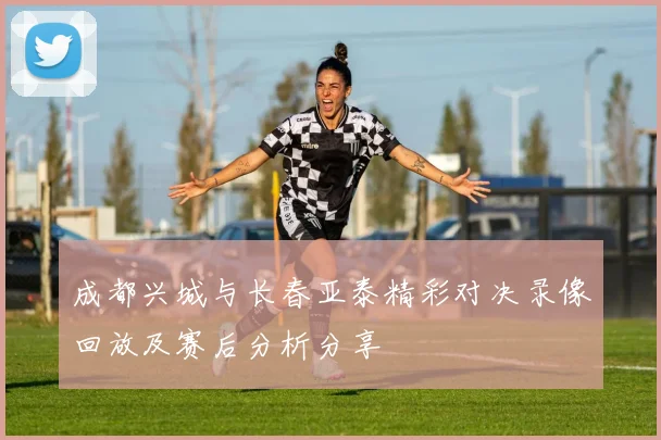 成都兴城与长春亚泰精彩对决录像回放及赛后分析分享