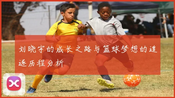 刘晓宇的成长之路与篮球梦想的追逐历程分析