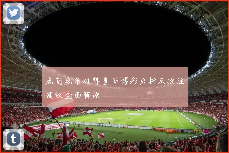 鹿岛鹿角对阵皇马博彩分析及投注建议全面解读