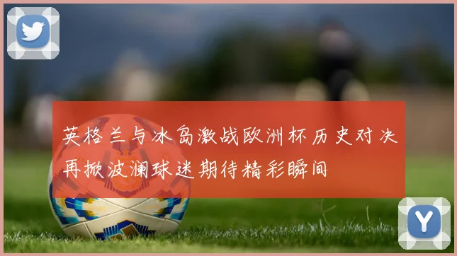 英格兰与冰岛激战欧洲杯历史对决再掀波澜球迷期待精彩瞬间