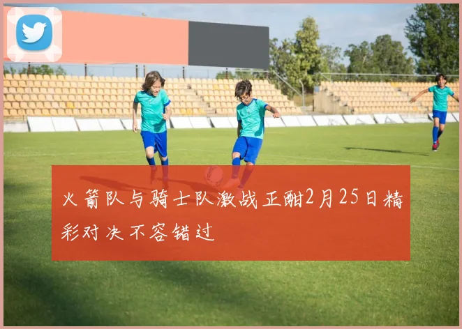 火箭队与骑士队激战正酣2月25日精彩对决不容错过