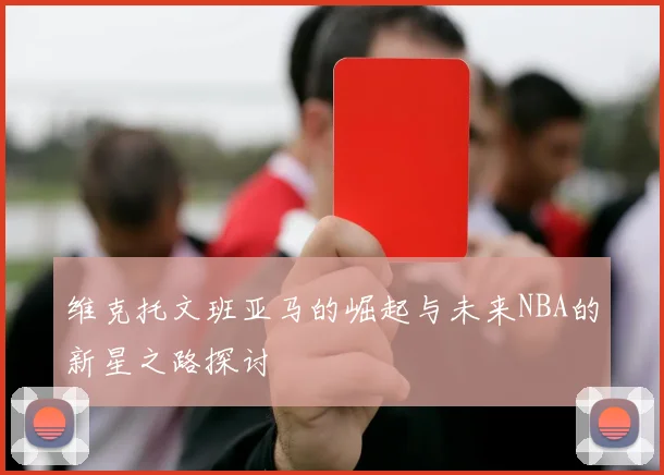 维克托文班亚马的崛起与未来NBA的新星之路探讨