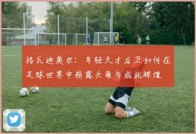 格瓦迪奥尔：年轻天才后卫如何在足球世界中崭露头角与成就辉煌