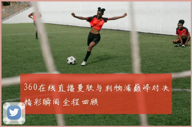 360在线直播曼联与利物浦巅峰对决精彩瞬间全程回顾