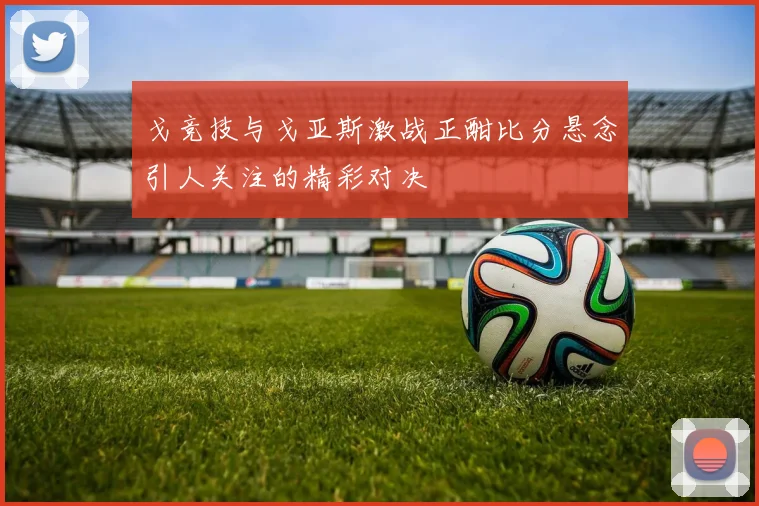 戈竞技与戈亚斯激战正酣比分悬念引人关注的精彩对决