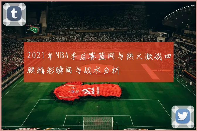 2021年NBA季后赛篮网与热火激战回顾精彩瞬间与战术分析