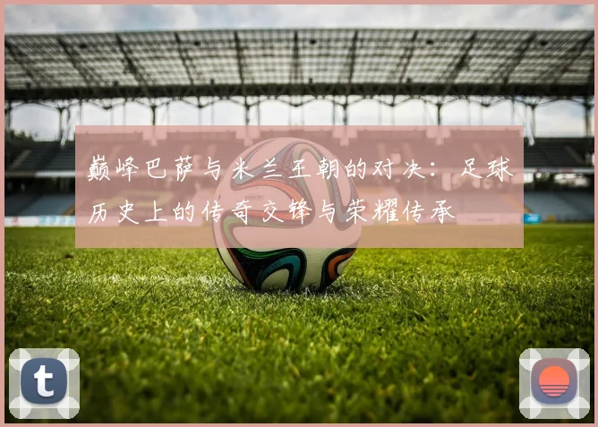 巅峰巴萨与米兰王朝的对决：足球历史上的传奇交锋与荣耀传承