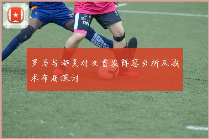 罗马与都灵对决首发阵容分析及战术布局探讨
